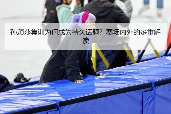 孙颖莎集训为何成为持久话题？赛场内外的多重解读